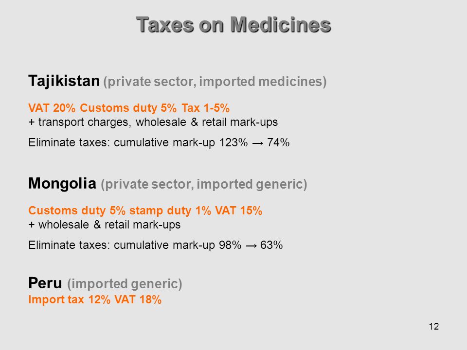 12 Taxes on Medicines Tajikistan (private sector, imported medicines) VAT 20% Customs duty 5% Tax 1-5% + transport charges, wholesale & retail mark-ups Eliminate taxes: cumulative mark-up 123% 74% Mongolia (private sector, imported generic) Customs duty 5% stamp duty 1% VAT 15% + wholesale & retail mark-ups Eliminate taxes: cumulative mark-up 98% 63% Peru (imported generic) Import tax 12% VAT 18%