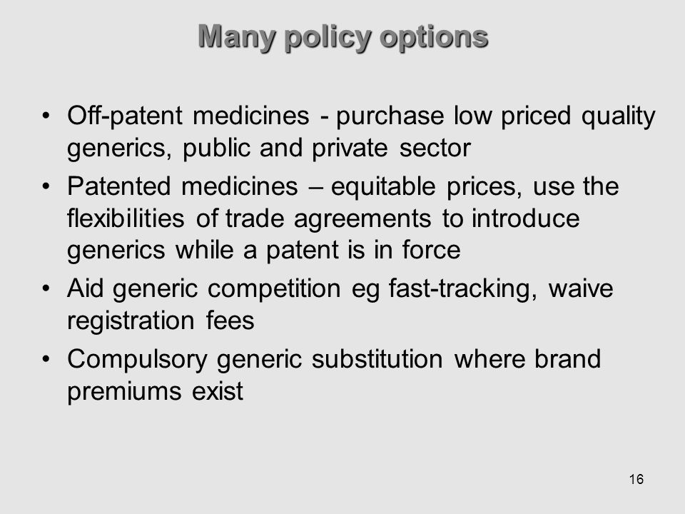 16 Many policy options Off-patent medicines - purchase low priced quality generics, public and private sector Patented medicines – equitable prices, use the flexibilities of trade agreements to introduce generics while a patent is in force Aid generic competition eg fast-tracking, waive registration fees Compulsory generic substitution where brand premiums exist