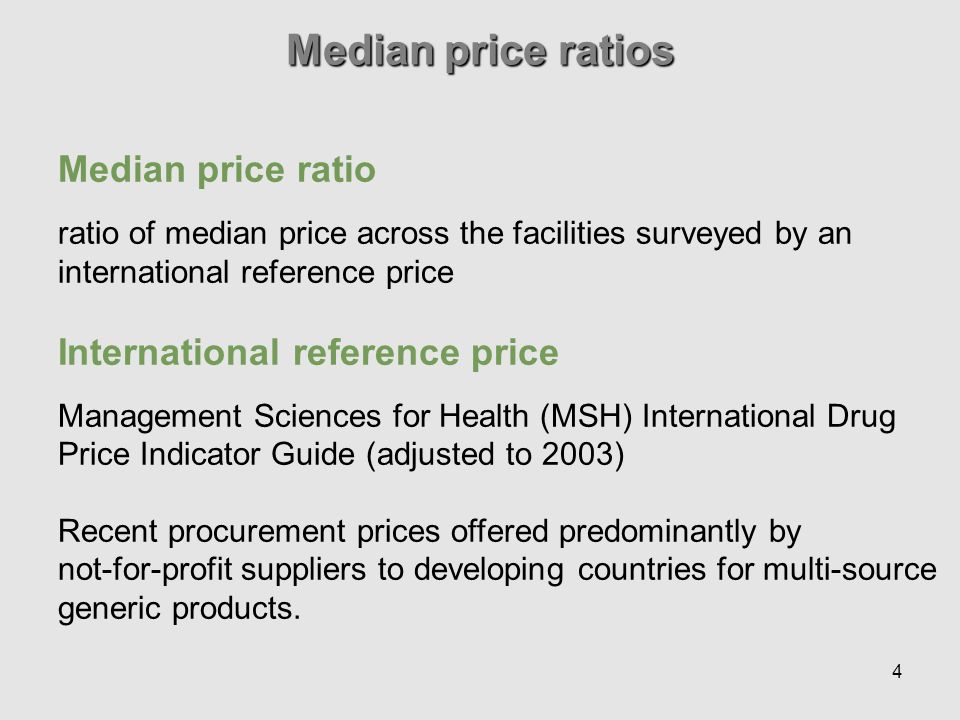 4 Median price ratios Median price ratio ratio of median price across the facilities surveyed by an international reference price International reference price Management Sciences for Health (MSH) International Drug Price Indicator Guide (adjusted to 2003) Recent procurement prices offered predominantly by not-for-profit suppliers to developing countries for multi-source generic products.