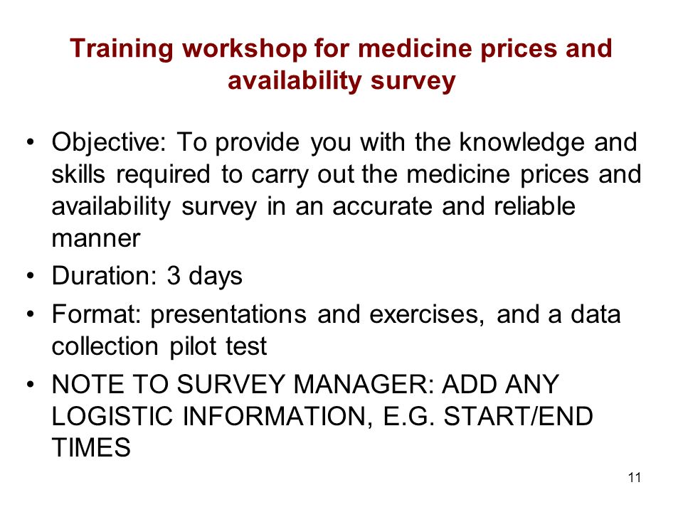 11 Training workshop for medicine prices and availability survey Objective: To provide you with the knowledge and skills required to carry out the medicine prices and availability survey in an accurate and reliable manner Duration: 3 days Format: presentations and exercises, and a data collection pilot test NOTE TO SURVEY MANAGER: ADD ANY LOGISTIC INFORMATION, E.G.