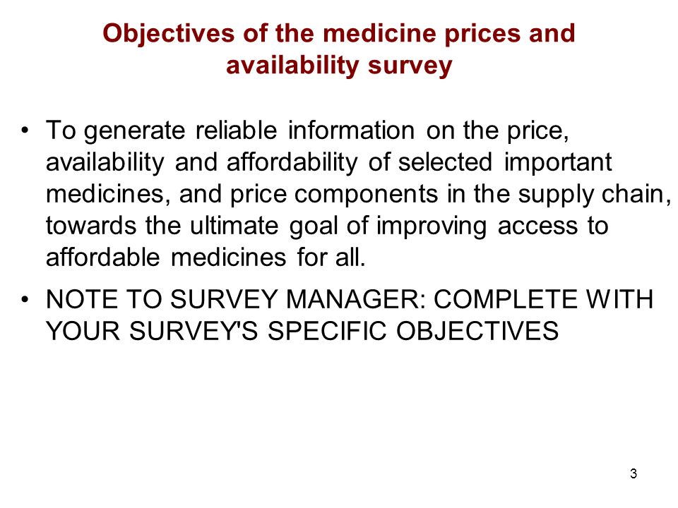 3 Objectives of the medicine prices and availability survey To generate reliable information on the price, availability and affordability of selected important medicines, and price components in the supply chain, towards the ultimate goal of improving access to affordable medicines for all.