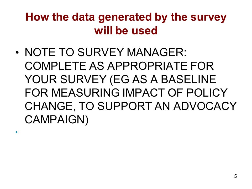 5 How the data generated by the survey will be used NOTE TO SURVEY MANAGER: COMPLETE AS APPROPRIATE FOR YOUR SURVEY (EG AS A BASELINE FOR MEASURING IMPACT OF POLICY CHANGE, TO SUPPORT AN ADVOCACY CAMPAIGN)