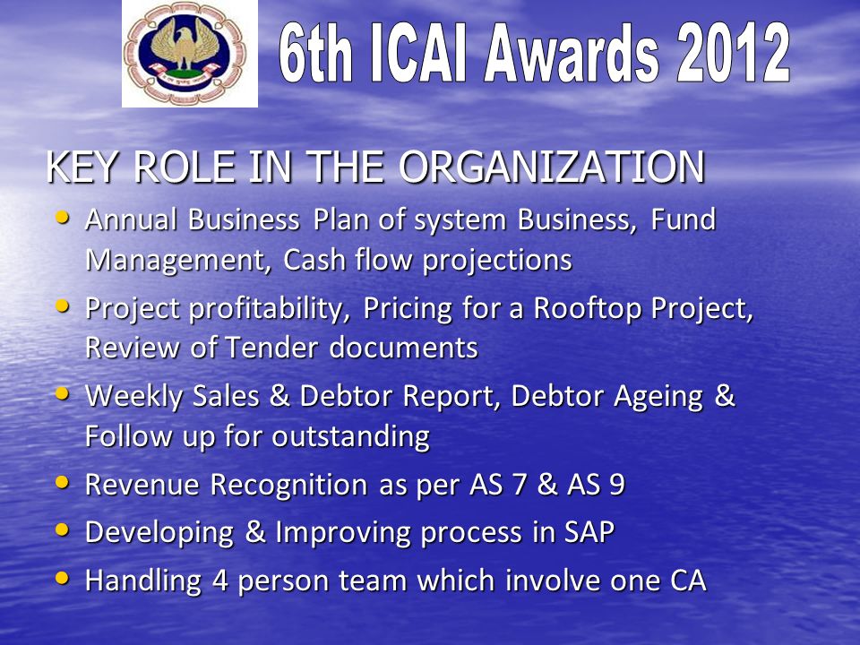 KEY ROLE IN THE ORGANIZATION Annual Business Plan of system Business, Fund Management, Cash flow projections Annual Business Plan of system Business, Fund Management, Cash flow projections Project profitability, Pricing for a Rooftop Project, Review of Tender documents Project profitability, Pricing for a Rooftop Project, Review of Tender documents Weekly Sales & Debtor Report, Debtor Ageing & Follow up for outstanding Weekly Sales & Debtor Report, Debtor Ageing & Follow up for outstanding Revenue Recognition as per AS 7 & AS 9 Revenue Recognition as per AS 7 & AS 9 Developing & Improving process in SAP Developing & Improving process in SAP Handling 4 person team which involve one CA Handling 4 person team which involve one CA