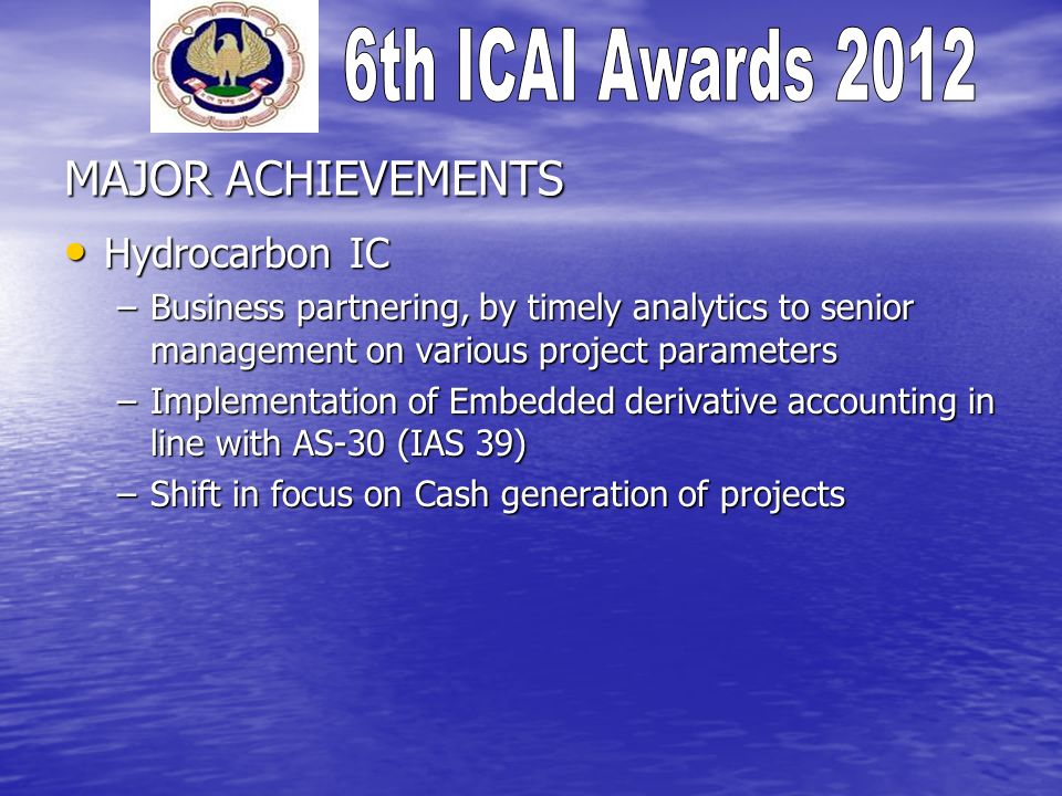 MAJOR ACHIEVEMENTS Hydrocarbon IC Hydrocarbon IC –Business partnering, by timely analytics to senior management on various project parameters –Implementation of Embedded derivative accounting in line with AS-30 (IAS 39) –Shift in focus on Cash generation of projects