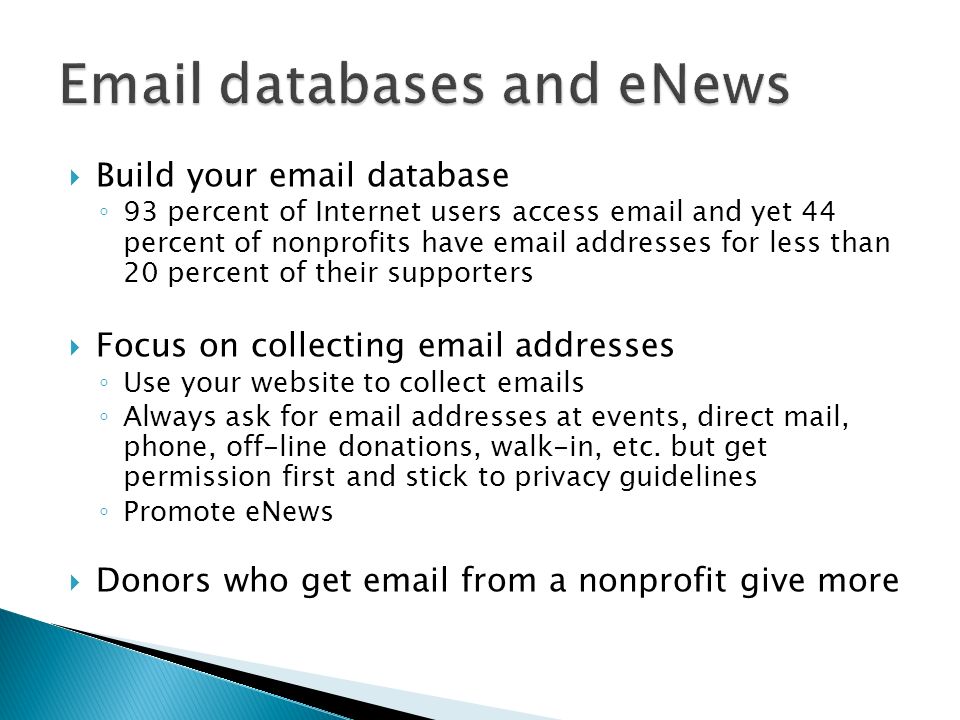 Build your  database 93 percent of Internet users access  and yet 44 percent of nonprofits have  addresses for less than 20 percent of their supporters Focus on collecting  addresses Use your website to collect  s Always ask for  addresses at events, direct mail, phone, off-line donations, walk-in, etc.