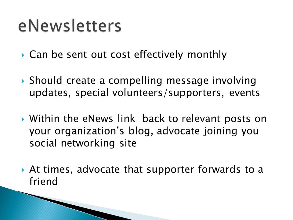 Can be sent out cost effectively monthly Should create a compelling message involving updates, special volunteers/supporters, events Within the eNews link back to relevant posts on your organizations blog, advocate joining you social networking site At times, advocate that supporter forwards to a friend