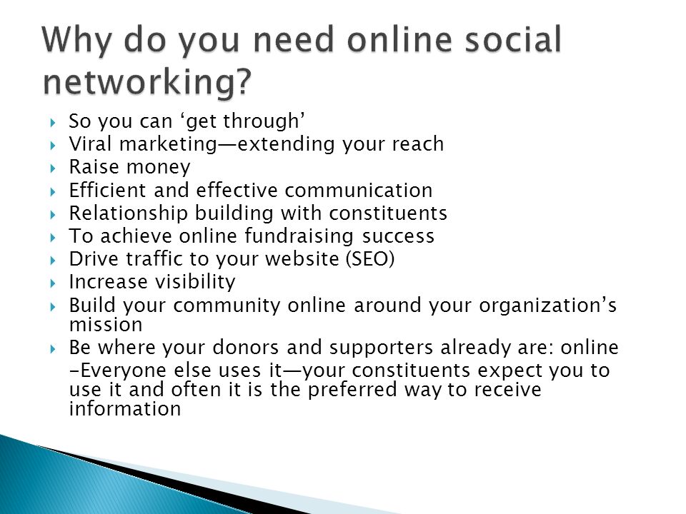 So you can get through Viral marketingextending your reach Raise money Efficient and effective communication Relationship building with constituents To achieve online fundraising success Drive traffic to your website (SEO) Increase visibility Build your community online around your organizations mission Be where your donors and supporters already are: online -Everyone else uses ityour constituents expect you to use it and often it is the preferred way to receive information