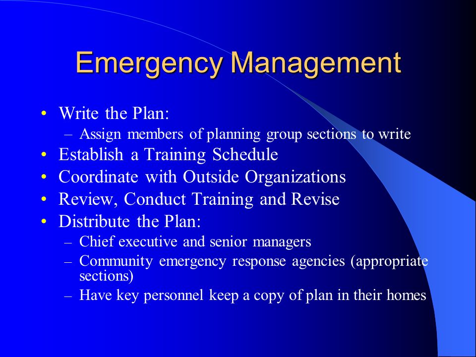 Emergency Management Write the Plan: –Assign members of planning group sections to write Establish a Training Schedule Coordinate with Outside Organizations Review, Conduct Training and Revise Distribute the Plan: – Chief executive and senior managers – Community emergency response agencies (appropriate sections) – Have key personnel keep a copy of plan in their homes