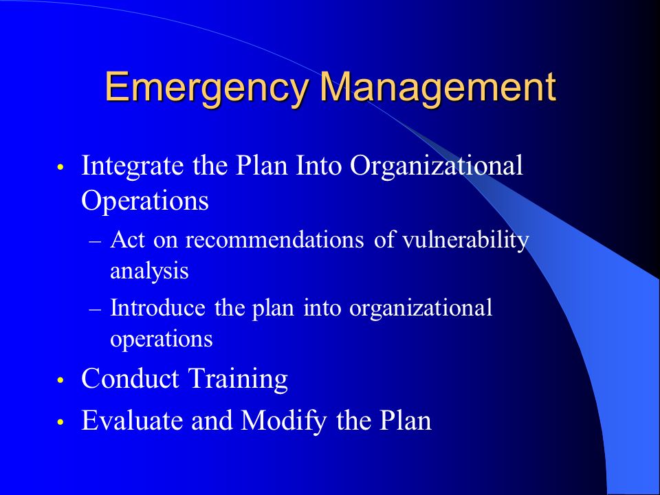 Emergency Management Integrate the Plan Into Organizational Operations – Act on recommendations of vulnerability analysis – Introduce the plan into organizational operations Conduct Training Evaluate and Modify the Plan
