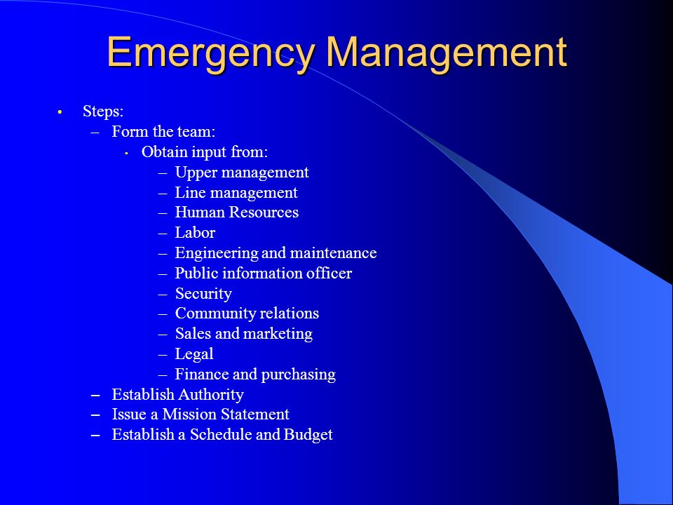 Emergency Management Steps: – Form the team: Obtain input from: –Upper management –Line management –Human Resources –Labor –Engineering and maintenance –Public information officer –Security –Community relations –Sales and marketing –Legal –Finance and purchasing – Establish Authority – Issue a Mission Statement – Establish a Schedule and Budget