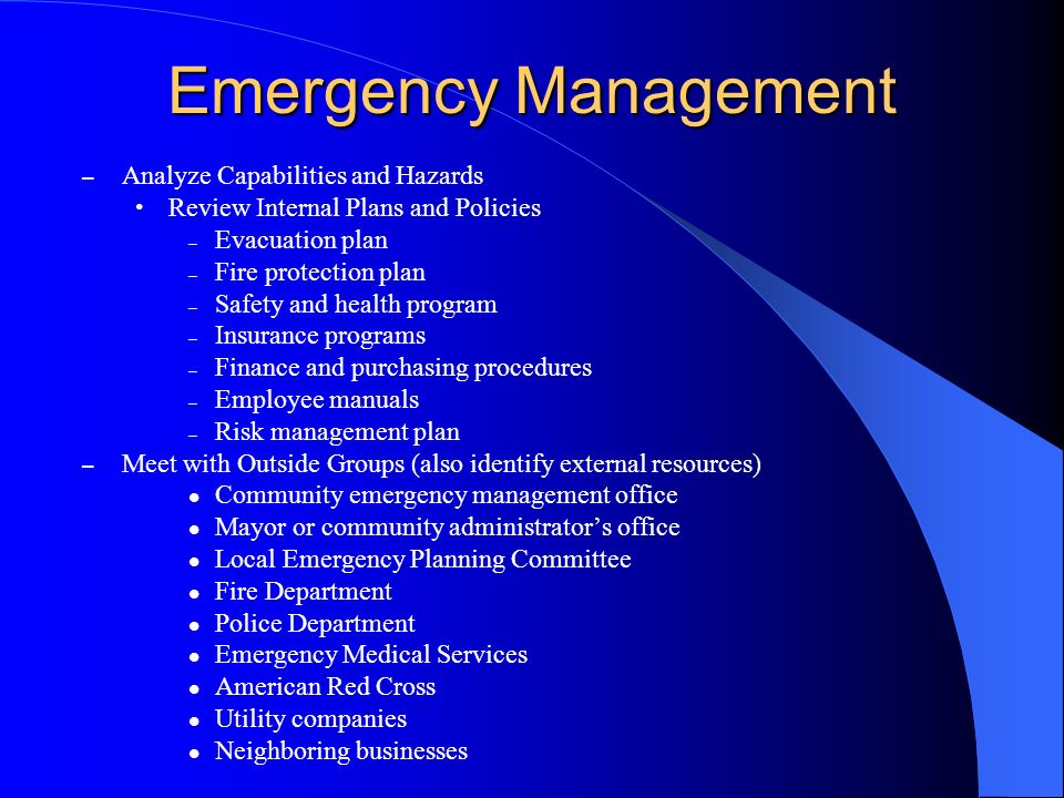 Emergency Management – Analyze Capabilities and Hazards Review Internal Plans and Policies – Evacuation plan – Fire protection plan – Safety and health program – Insurance programs – Finance and purchasing procedures – Employee manuals – Risk management plan – Meet with Outside Groups (also identify external resources) Community emergency management office Mayor or community administrators office Local Emergency Planning Committee Fire Department Police Department Emergency Medical Services American Red Cross Utility companies Neighboring businesses