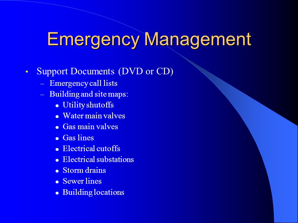 Emergency Management Support Documents (DVD or CD) – Emergency call lists – Building and site maps: Utility shutoffs Water main valves Gas main valves Gas lines Electrical cutoffs Electrical substations Storm drains Sewer lines Building locations