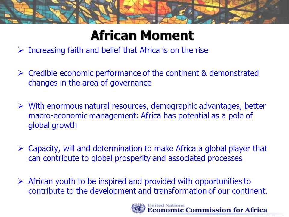 African Moment Increasing faith and belief that Africa is on the rise Credible economic performance of the continent & demonstrated changes in the area of governance With enormous natural resources, demographic advantages, better macro-economic management: Africa has potential as a pole of global growth Capacity, will and determination to make Africa a global player that can contribute to global prosperity and associated processes African youth to be inspired and provided with opportunities to contribute to the development and transformation of our continent.