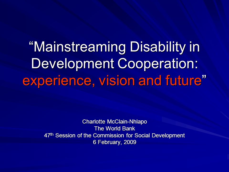 Mainstreaming Disability in Development Cooperation: experience, vision and future Charlotte McClain-Nhlapo The World Bank 47 th Session of the Commission for Social Development 6 February, 2009