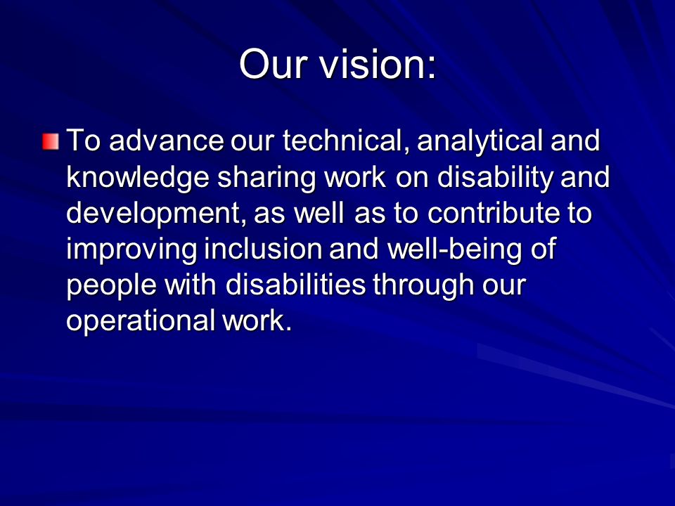 Our vision: To advance our technical, analytical and knowledge sharing work on disability and development, as well as to contribute to improving inclusion and well-being of people with disabilities through our operational work.