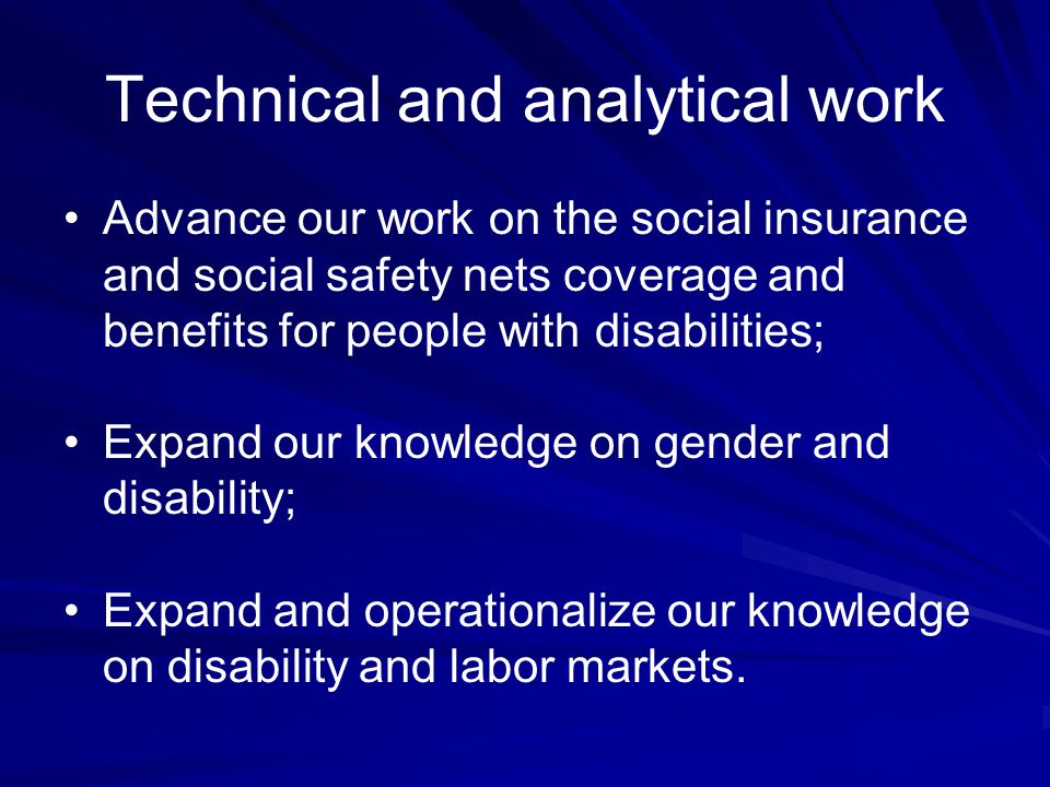 Technical and analytical work Advance our work on the social insurance and social safety nets coverage and benefits for people with disabilities; Expand our knowledge on gender and disability; Expand and operationalize our knowledge on disability and labor markets.