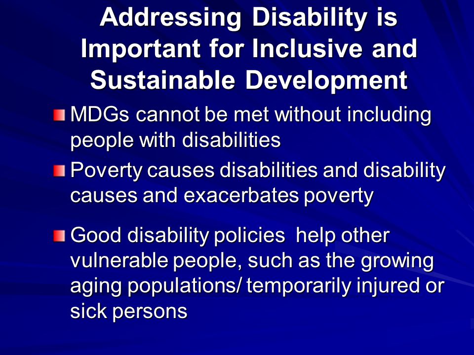 Addressing Disability is Important for Inclusive and Sustainable Development MDGs cannot be met without including people with disabilities Poverty causes disabilities and disability causes and exacerbates poverty Good disability policies help other vulnerable people, such as the growing aging populations/ temporarily injured or sick persons