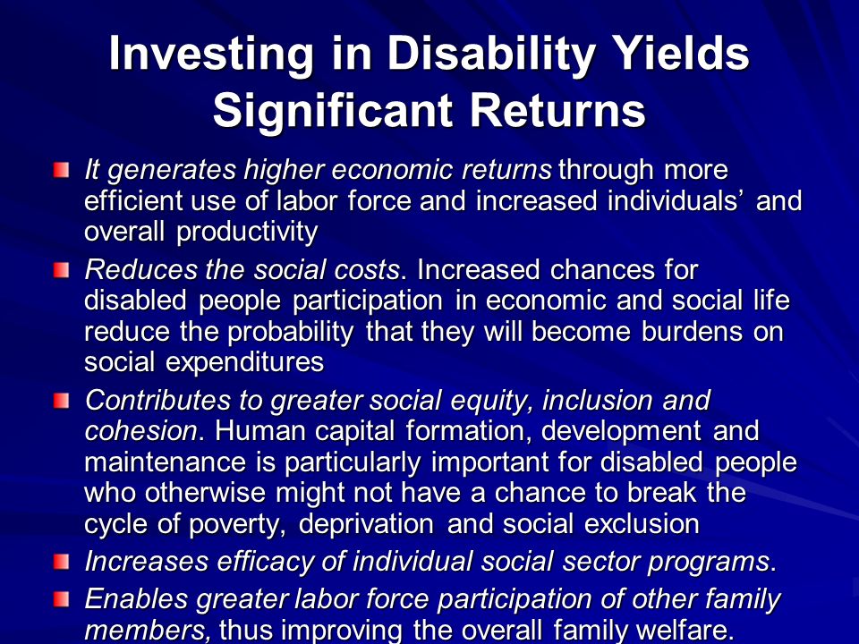 Investing in Disability Yields Significant Returns It generates higher economic returns through more efficient use of labor force and increased individuals and overall productivity Reduces the social costs.