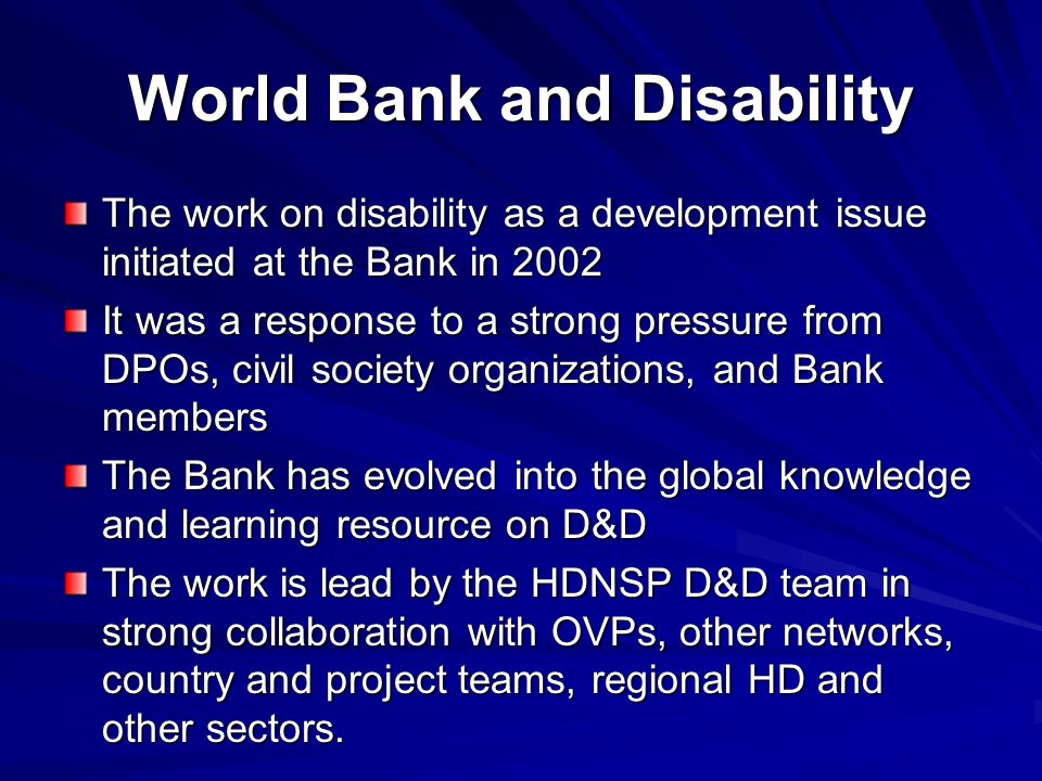 World Bank and Disability The work on disability as a development issue initiated at the Bank in 2002 It was a response to a strong pressure from DPOs, civil society organizations, and Bank members The Bank has evolved into the global knowledge and learning resource on D&D The work is lead by the HDNSP D&D team in strong collaboration with OVPs, other networks, country and project teams, regional HD and other sectors.