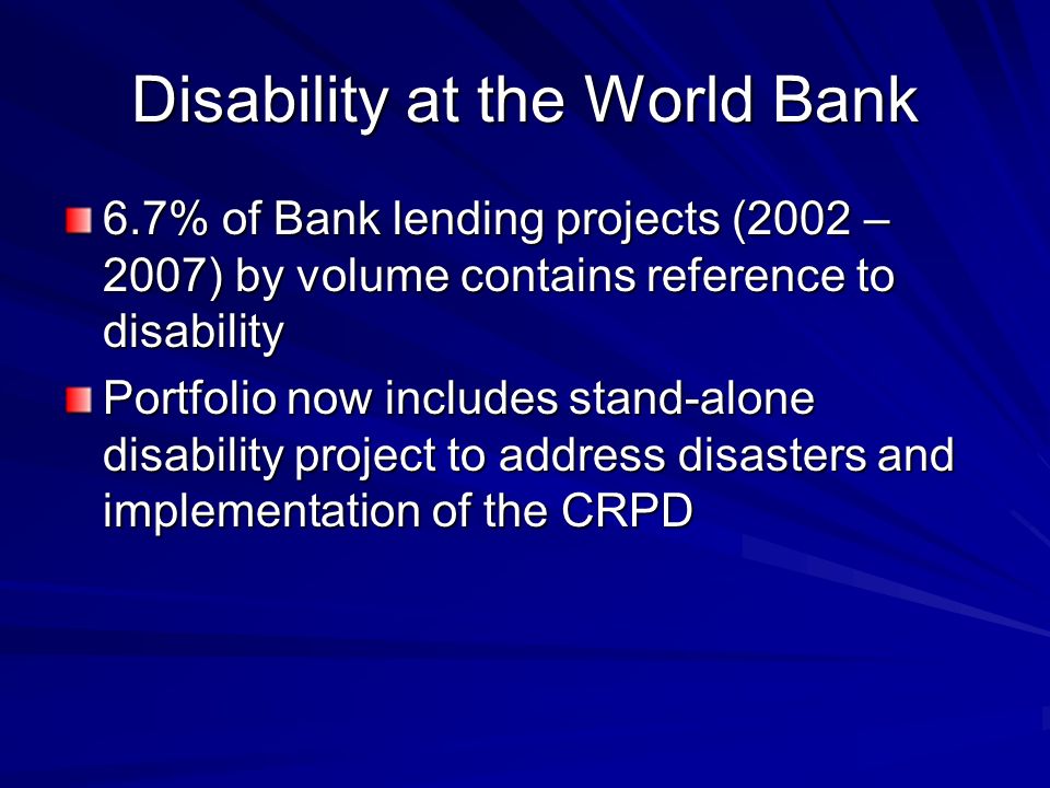 Disability at the World Bank 6.7% of Bank lending projects (2002 – 2007) by volume contains reference to disability Portfolio now includes stand-alone disability project to address disasters and implementation of the CRPD