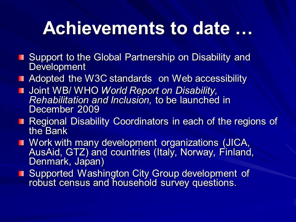 Achievements to date … Support to the Global Partnership on Disability and Development Adopted the W3C standards on Web accessibility Joint WB/ WHO World Report on Disability, Rehabilitation and Inclusion, to be launched in December 2009 Regional Disability Coordinators in each of the regions of the Bank Work with many development organizations (JICA, AusAid, GTZ) and countries (Italy, Norway, Finland, Denmark, Japan) Supported Washington City Group development of robust census and household survey questions.