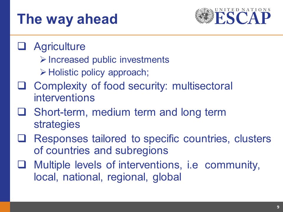 9 The way ahead Agriculture Increased public investments Holistic policy approach; Complexity of food security: multisectoral interventions Short-term, medium term and long term strategies Responses tailored to specific countries, clusters of countries and subregions Multiple levels of interventions, i.e community, local, national, regional, global