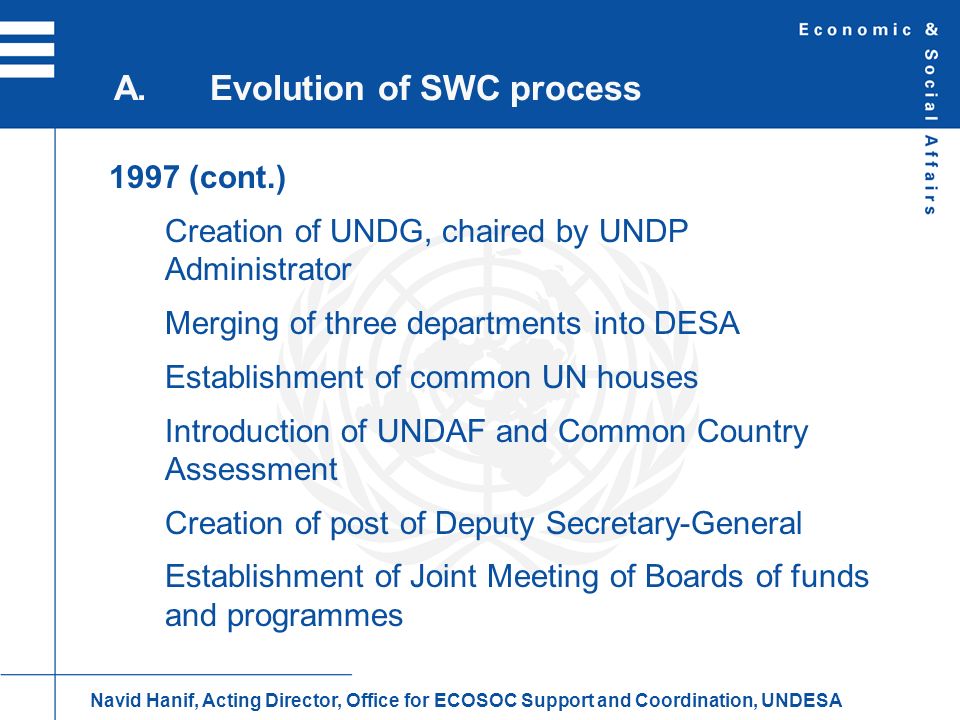 1997 (cont.) Creation of UNDG, chaired by UNDP Administrator Merging of three departments into DESA Establishment of common UN houses Introduction of UNDAF and Common Country Assessment Creation of post of Deputy Secretary-General Establishment of Joint Meeting of Boards of funds and programmes A.Evolution of SWC process Navid Hanif, Acting Director, Office for ECOSOC Support and Coordination, UNDESA