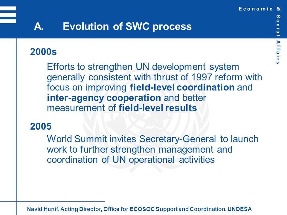 2000s Efforts to strengthen UN development system generally consistent with thrust of 1997 reform with focus on improving field-level coordination and inter-agency cooperation and better measurement of field-level results 2005 World Summit invites Secretary-General to launch work to further strengthen management and coordination of UN operational activities A.Evolution of SWC process Navid Hanif, Acting Director, Office for ECOSOC Support and Coordination, UNDESA