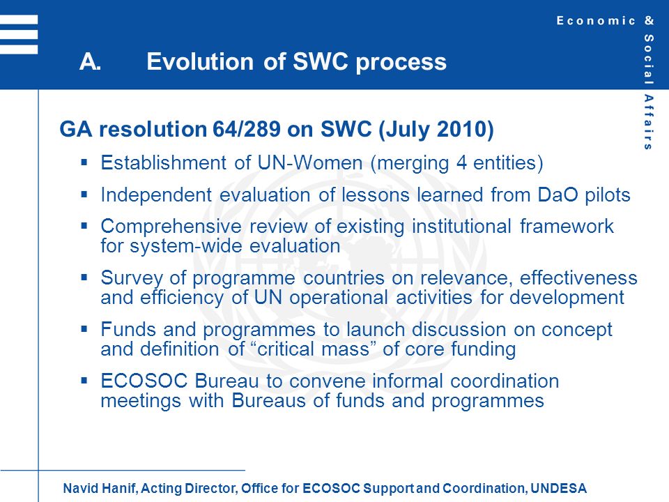 GA resolution 64/289 on SWC (July 2010) Establishment of UN-Women (merging 4 entities) Independent evaluation of lessons learned from DaO pilots Comprehensive review of existing institutional framework for system-wide evaluation Survey of programme countries on relevance, effectiveness and efficiency of UN operational activities for development Funds and programmes to launch discussion on concept and definition of critical mass of core funding ECOSOC Bureau to convene informal coordination meetings with Bureaus of funds and programmes A.Evolution of SWC process Navid Hanif, Acting Director, Office for ECOSOC Support and Coordination, UNDESA