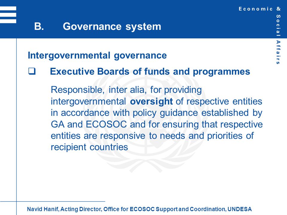 Intergovernmental governance Executive Boards of funds and programmes Responsible, inter alia, for providing intergovernmental oversight of respective entities in accordance with policy guidance established by GA and ECOSOC and for ensuring that respective entities are responsive to needs and priorities of recipient countries B.Governance system Navid Hanif, Acting Director, Office for ECOSOC Support and Coordination, UNDESA