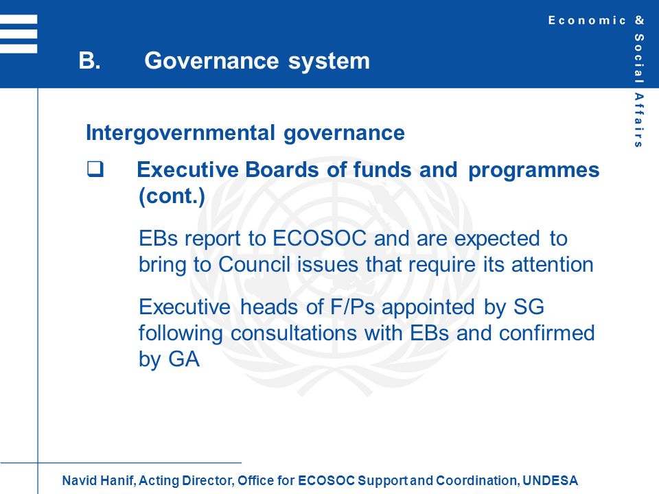 Intergovernmental governance Executive Boards of funds and programmes (cont.) EBs report to ECOSOC and are expected to bring to Council issues that require its attention Executive heads of F/Ps appointed by SG following consultations with EBs and confirmed by GA B.Governance system Navid Hanif, Acting Director, Office for ECOSOC Support and Coordination, UNDESA