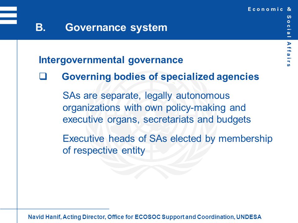 Intergovernmental governance Governing bodies of specialized agencies SAs are separate, legally autonomous organizations with own policy-making and executive organs, secretariats and budgets Executive heads of SAs elected by membership of respective entity B.Governance system Navid Hanif, Acting Director, Office for ECOSOC Support and Coordination, UNDESA