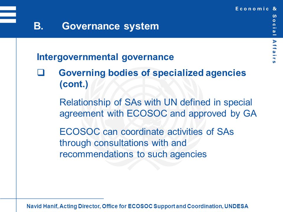 Intergovernmental governance Governing bodies of specialized agencies (cont.) Relationship of SAs with UN defined in special agreement with ECOSOC and approved by GA ECOSOC can coordinate activities of SAs through consultations with and recommendations to such agencies B.Governance system Navid Hanif, Acting Director, Office for ECOSOC Support and Coordination, UNDESA