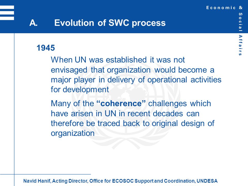 1945 When UN was established it was not envisaged that organization would become a major player in delivery of operational activities for development Many of the coherence challenges which have arisen in UN in recent decades can therefore be traced back to original design of organization A.Evolution of SWC process Navid Hanif, Acting Director, Office for ECOSOC Support and Coordination, UNDESA