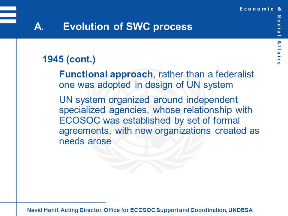 1945 (cont.) Functional approach, rather than a federalist one was adopted in design of UN system UN system organized around independent specialized agencies, whose relationship with ECOSOC was established by set of formal agreements, with new organizations created as needs arose A.Evolution of SWC process Navid Hanif, Acting Director, Office for ECOSOC Support and Coordination, UNDESA