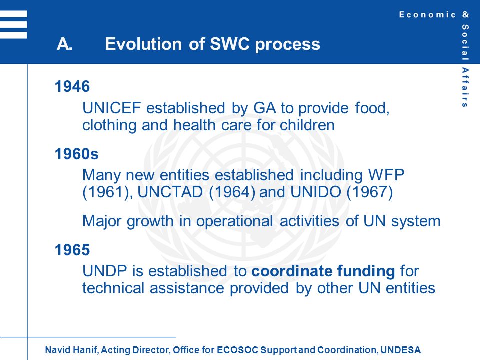 1946 UNICEF established by GA to provide food, clothing and health care for children 1960s Many new entities established including WFP (1961), UNCTAD (1964) and UNIDO (1967) Major growth in operational activities of UN system 1965 UNDP is established to coordinate funding for technical assistance provided by other UN entities A.Evolution of SWC process Navid Hanif, Acting Director, Office for ECOSOC Support and Coordination, UNDESA