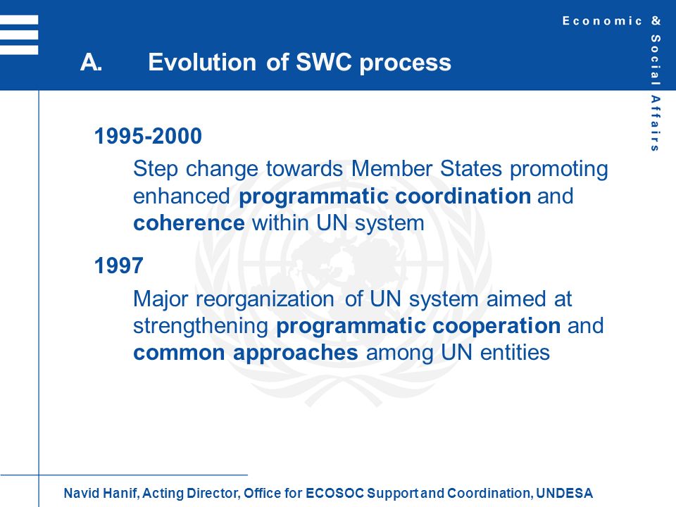 Step change towards Member States promoting enhanced programmatic coordination and coherence within UN system 1997 Major reorganization of UN system aimed at strengthening programmatic cooperation and common approaches among UN entities A.Evolution of SWC process Navid Hanif, Acting Director, Office for ECOSOC Support and Coordination, UNDESA