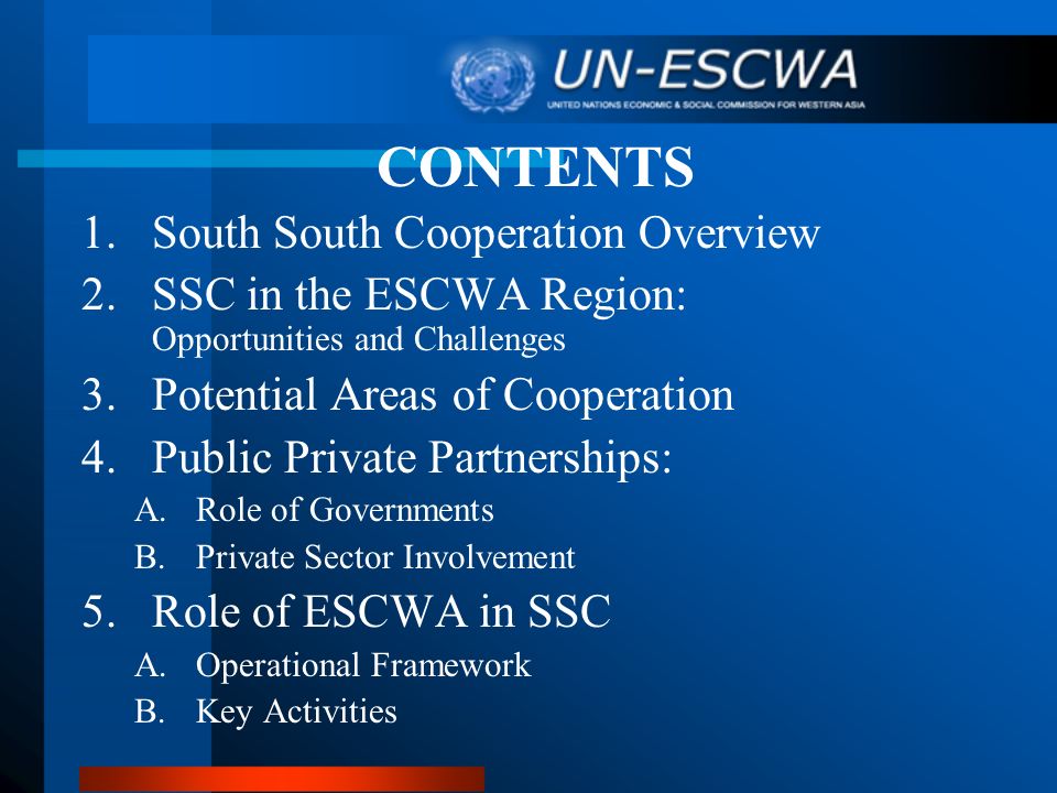 CONTENTS 1.South South Cooperation Overview 2.SSC in the ESCWA Region: Opportunities and Challenges 3.Potential Areas of Cooperation 4.Public Private Partnerships: A.Role of Governments B.Private Sector Involvement 5.Role of ESCWA in SSC A.Operational Framework B.Key Activities