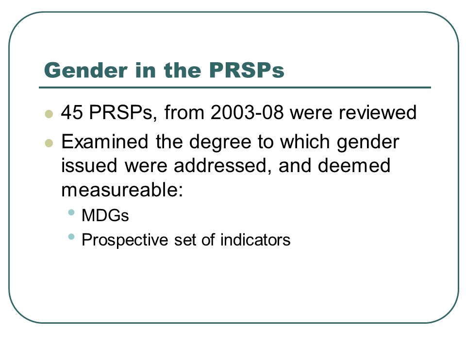 Gender in the PRSPs 45 PRSPs, from were reviewed Examined the degree to which gender issued were addressed, and deemed measureable: MDGs Prospective set of indicators