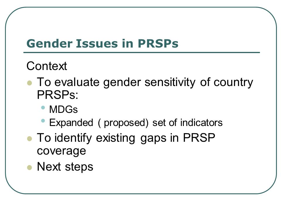 Gender Issues in PRSPs Context To evaluate gender sensitivity of country PRSPs: MDGs Expanded ( proposed) set of indicators To identify existing gaps in PRSP coverage Next steps