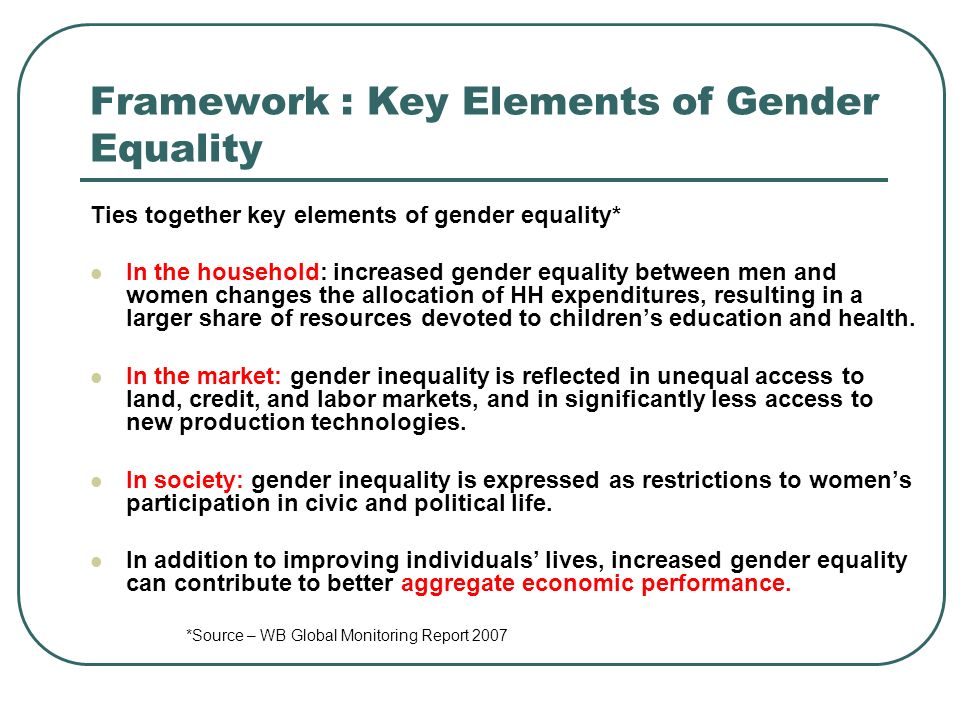 Framework : Key Elements of Gender Equality Ties together key elements of gender equality* In the household: increased gender equality between men and women changes the allocation of HH expenditures, resulting in a larger share of resources devoted to childrens education and health.