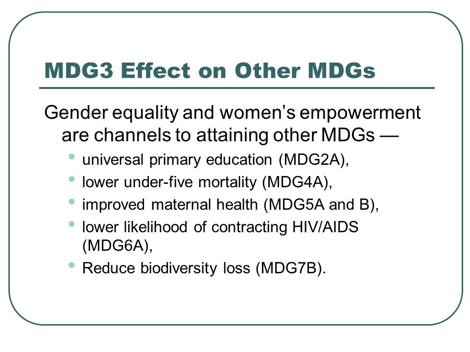 MDG3 Effect on Other MDGs Gender equality and womens empowerment are channels to attaining other MDGs universal primary education (MDG2A), lower under-five mortality (MDG4A), improved maternal health (MDG5A and B), lower likelihood of contracting HIV/AIDS (MDG6A), Reduce biodiversity loss (MDG7B).