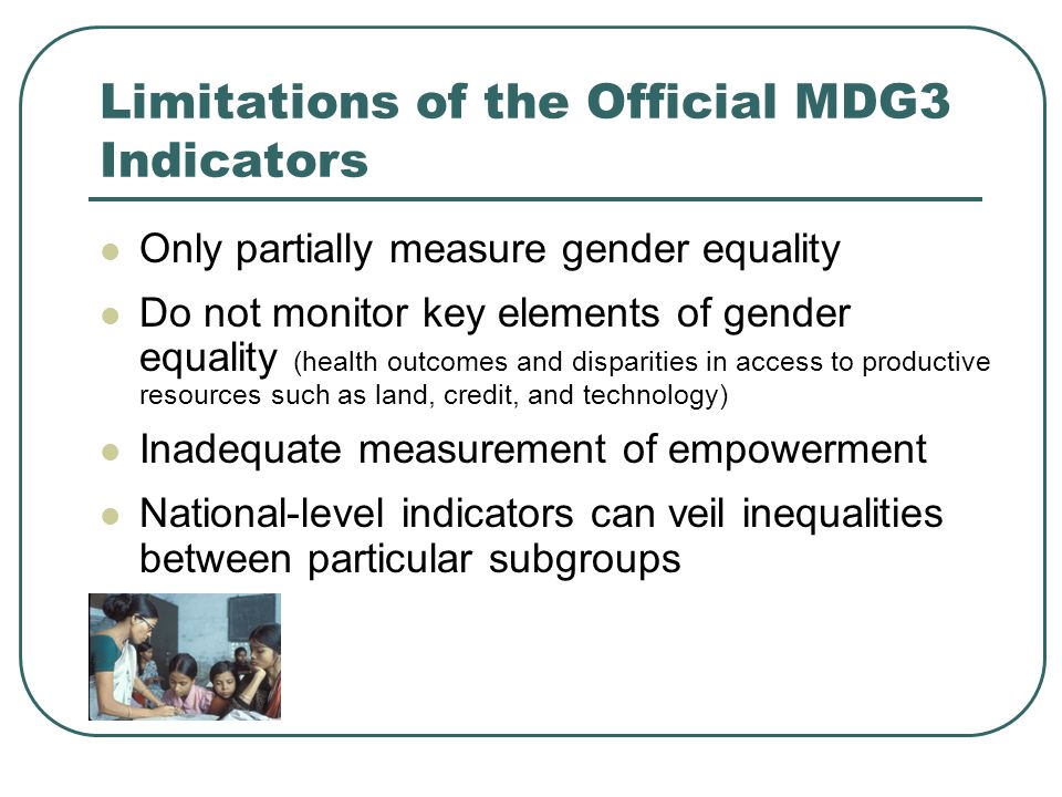 Limitations of the Official MDG3 Indicators Only partially measure gender equality Do not monitor key elements of gender equality (health outcomes and disparities in access to productive resources such as land, credit, and technology) Inadequate measurement of empowerment National-level indicators can veil inequalities between particular subgroups