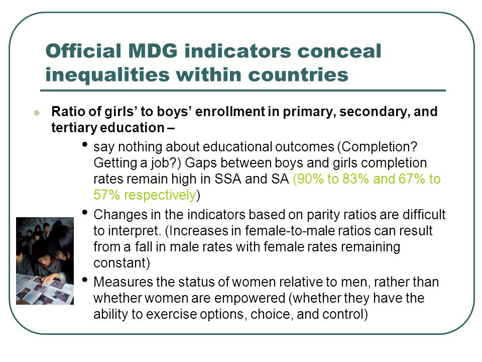 Official MDG indicators conceal inequalities within countries Ratio of girls to boys enrollment in primary, secondary, and tertiary education – say nothing about educational outcomes (Completion.
