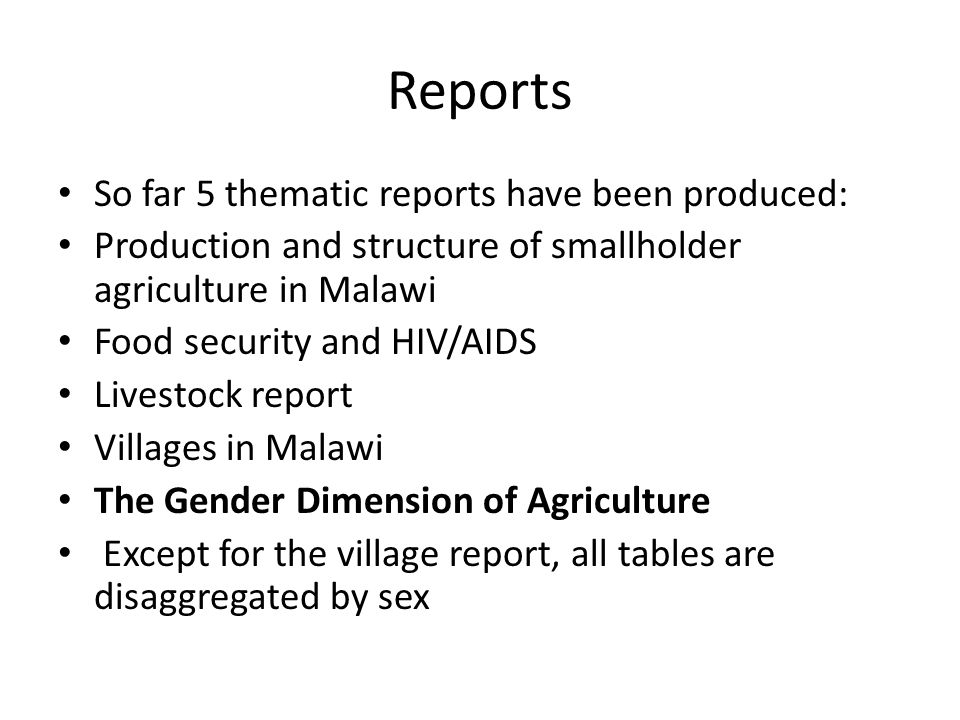 Reports So far 5 thematic reports have been produced: Production and structure of smallholder agriculture in Malawi Food security and HIV/AIDS Livestock report Villages in Malawi The Gender Dimension of Agriculture Except for the village report, all tables are disaggregated by sex