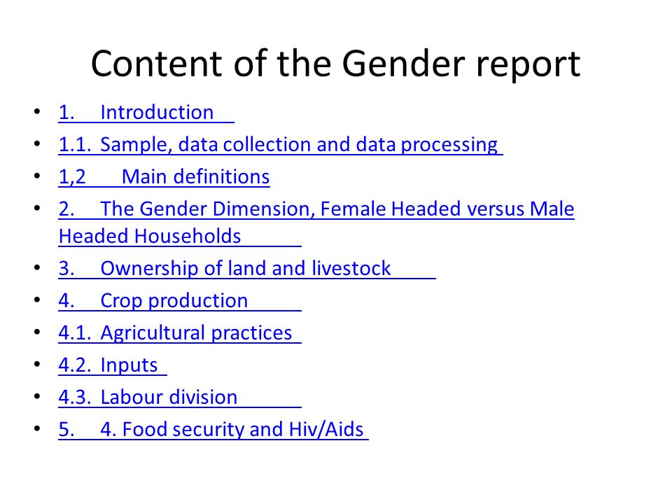 Content of the Gender report 1.Introduction 1.Introduction 1.1.Sample, data collection and data processing 1.1.Sample, data collection and data processing 1,2 Main definitions 2.The Gender Dimension, Female Headed versus Male Headed Households 2.The Gender Dimension, Female Headed versus Male Headed Households 3.Ownership of land and livestock 3.Ownership of land and livestock 4.Crop production 4.Crop production 4.1.Agricultural practices 4.1.Agricultural practices 4.2.Inputs 4.2.Inputs 4.3.Labour division 4.3.Labour division 5.4.