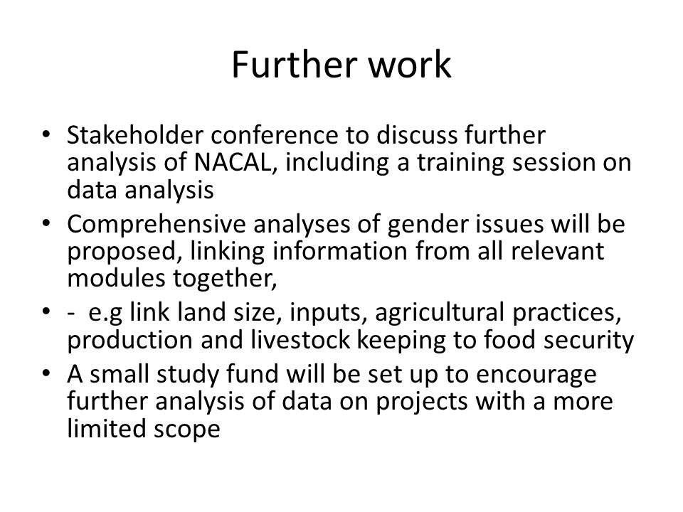 Further work Stakeholder conference to discuss further analysis of NACAL, including a training session on data analysis Comprehensive analyses of gender issues will be proposed, linking information from all relevant modules together, - e.g link land size, inputs, agricultural practices, production and livestock keeping to food security A small study fund will be set up to encourage further analysis of data on projects with a more limited scope