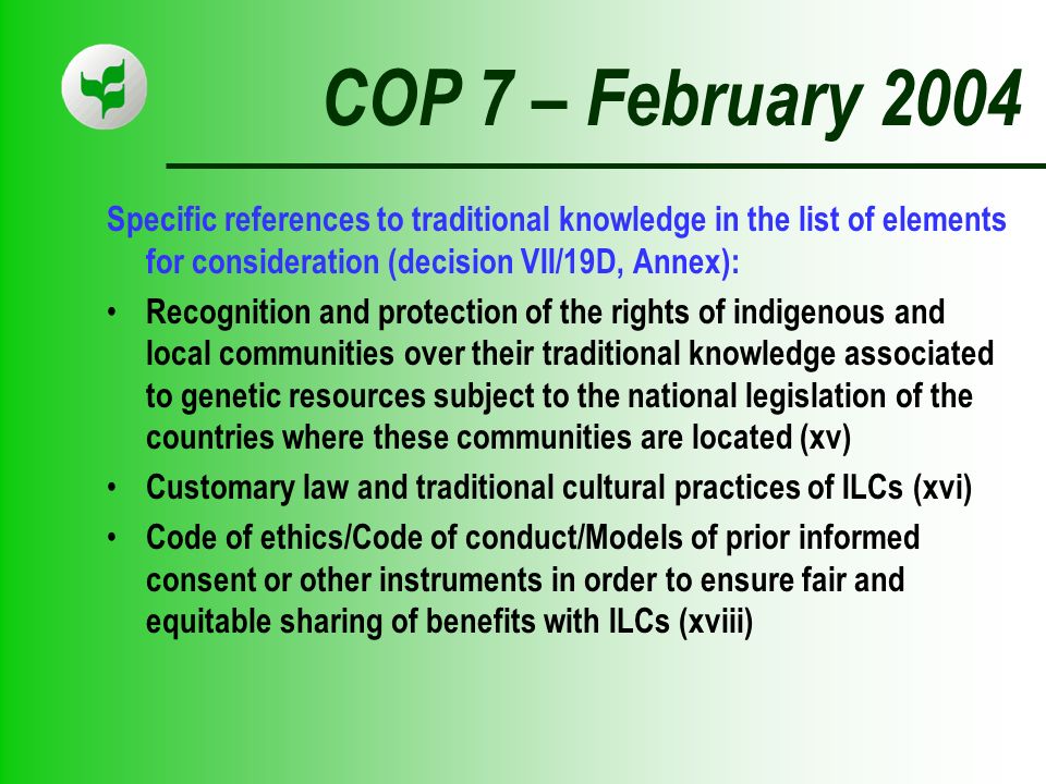 COP 7 – February 2004 Specific references to traditional knowledge in the list of elements for consideration (decision VII/19D, Annex): Recognition and protection of the rights of indigenous and local communities over their traditional knowledge associated to genetic resources subject to the national legislation of the countries where these communities are located (xv) Customary law and traditional cultural practices of ILCs (xvi) Code of ethics/Code of conduct/Models of prior informed consent or other instruments in order to ensure fair and equitable sharing of benefits with ILCs (xviii)