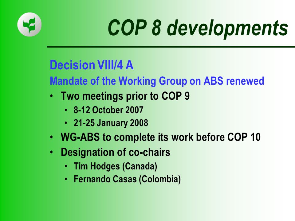 COP 8 developments Decision VIII/4 A Mandate of the Working Group on ABS renewed Two meetings prior to COP October January 2008 WG-ABS to complete its work before COP 10 Designation of co-chairs Tim Hodges (Canada) Fernando Casas (Colombia)