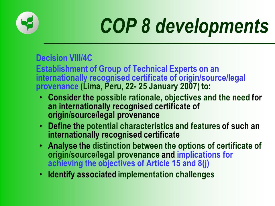 COP 8 developments Decision VIII/4C Establishment of Group of Technical Experts on an internationally recognised certificate of origin/source/legal provenance (Lima, Peru, January 2007) to: Consider the possible rationale, objectives and the need for an internationally recognised certificate of origin/source/legal provenance Define the potential characteristics and features of such an internationally recognised certificate Analyse the distinction between the options of certificate of origin/source/legal provenance and implications for achieving the objectives of Article 15 and 8(j) Identify associated implementation challenges